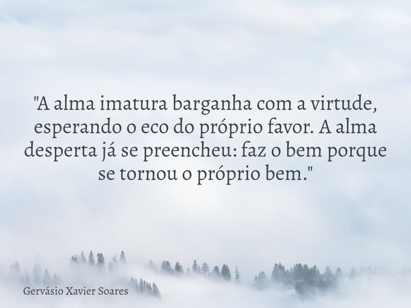 "A alma imatura barganha com a virtude, esperando o eco do próprio favor. A alma desperta já se preencheu: faz o bem porque se tornou o próprio bem."... Frase de Gervásio Xavier Soares.
