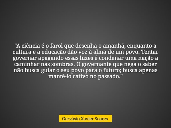 "A ciência é o farol que desenha o amanhã, enquanto a cultura e a educação dão voz à alma de um povo. Tentar governar apagando essas luzes é condenar uma n... Frase de Gervásio Xavier Soares.