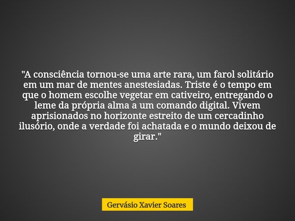 "A consciência tornou-se uma arte rara, um farol solitário em um mar de mentes anestesiadas. Triste é o tempo em que o homem escolhe vegetar em cativeiro, ... Frase de Gervásio Xavier Soares.