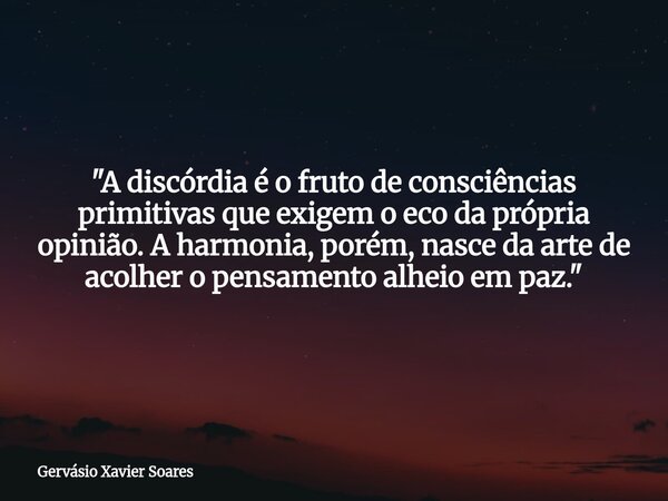 "A discórdia é o fruto de consciências primitivas que exigem o eco da própria opinião. A harmonia, porém, nasce da arte de acolher o pensamento alheio em p... Frase de Gervásio Xavier Soares.