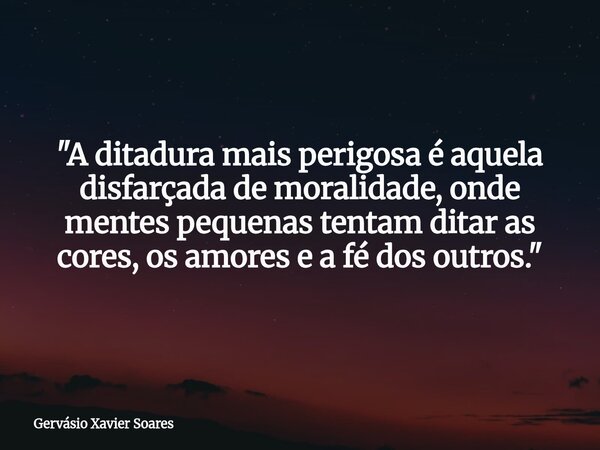 "A ditadura mais perigosa é aquela disfarçada de moralidade, onde mentes pequenas tentam ditar as cores, os amores e a fé dos outros."... Frase de Gervásio Xavier Soares.
