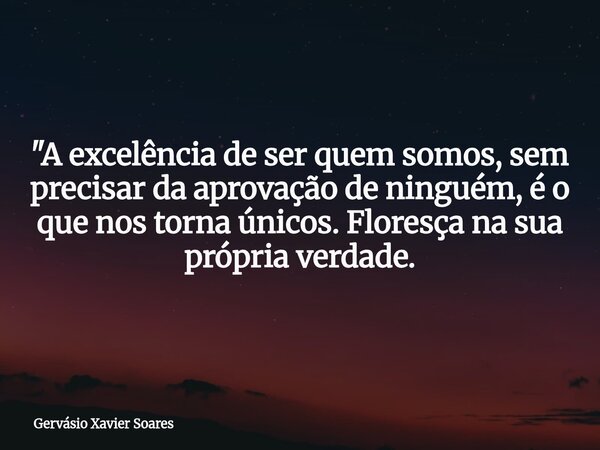 "A excelência de ser quem somos, sem precisar da aprovação de ninguém, é o que nos torna únicos. Floresça na sua própria verdade.... Frase de Gervásio Xavier Soares.