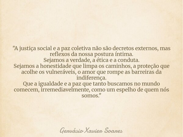 "A justiça social e a paz coletiva não são decretos externos, mas reflexos da nossa postura íntima. Sejamos a verdade, a ética e a conduta. Sejamos a hones... Frase de Gervásio Xavier Soares.