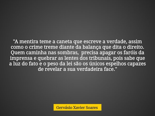 "A mentira teme a caneta que escreve a verdade, assim como o crime treme diante da balança que dita o direito. Quem caminha nas sombras, precisa apagar os ... Frase de Gervásio Xavier Soares.