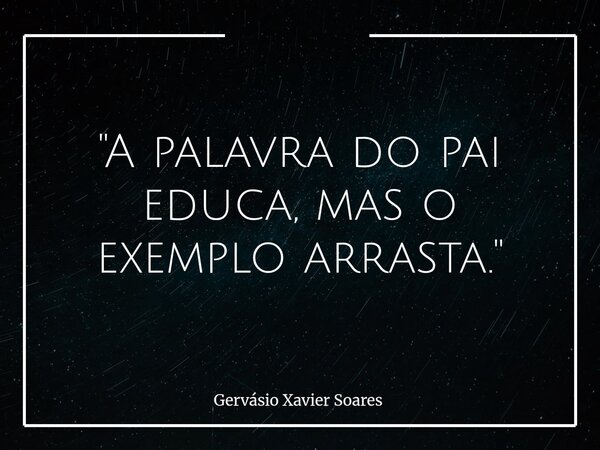 "A palavra do pai educa, mas o exemplo arrasta."... Frase de Gervásio Xavier Soares.