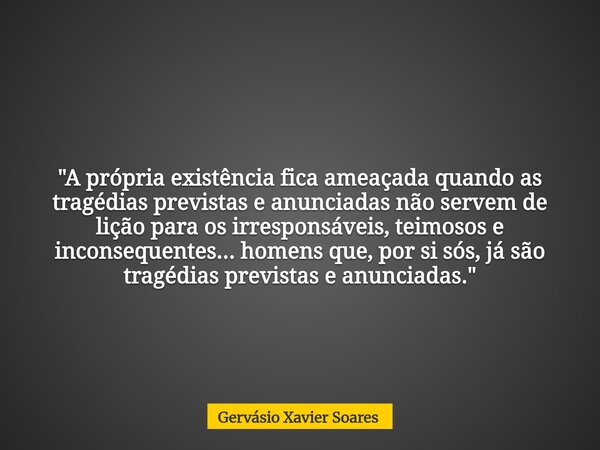 "A própria existência fica ameaçada quando as tragédias previstas e anunciadas não servem de lição para os irresponsáveis, teimosos e inconsequentes... hom... Frase de Gervásio Xavier Soares.