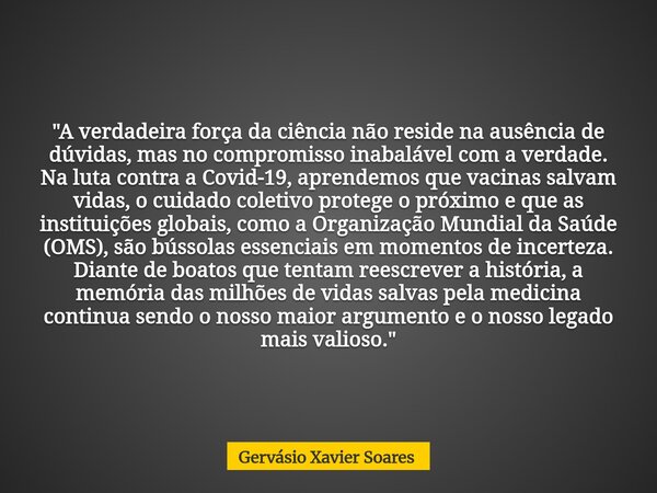 "A verdadeira força da ciência não reside na ausência de dúvidas, mas no compromisso inabalável com a verdade. Na luta contra a Covid-19, aprendemos que va... Frase de Gervásio Xavier Soares.
