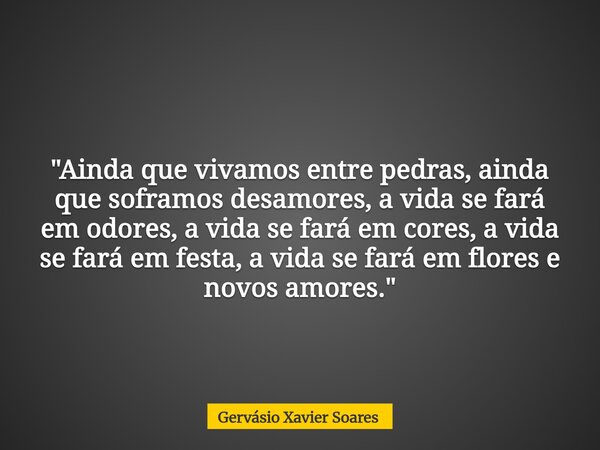 "Ainda que vivamos entre pedras, ainda que soframos desamores, a vida se fará em odores, a vida se fará em cores, a vida se fará em festa, a vida se fará e... Frase de Gervásio Xavier Soares.