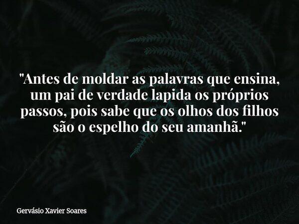 "Antes de moldar as palavras que ensina, um pai de verdade lapida os próprios passos, pois sabe que os olhos dos filhos são o espelho do seu amanhã."... Frase de Gervásio Xavier Soares.
