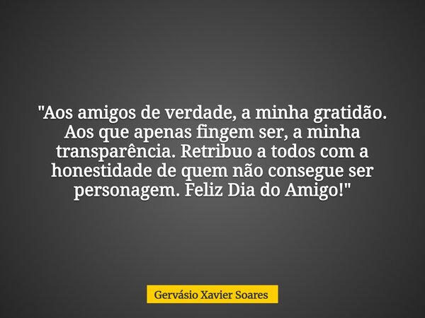 "Aos amigos de verdade, a minha gratidão. Aos que apenas fingem ser, a minha transparência. Retribuo a todos com a honestidade de quem não consegue ser per... Frase de Gervásio Xavier Soares.