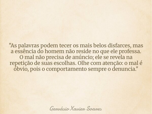 "As palavras podem tecer os mais belos disfarces, mas a essência do homem não reside no que ele professa. O mal não precisa de anúncio; ele se revela na re... Frase de Gervásio Xavier Soares.