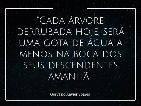 "Cada árvore derrubada hoje, será uma gota de água a menos na boca dos seus descendentes amanhã."... Frase de Gervásio Xavier Soares.