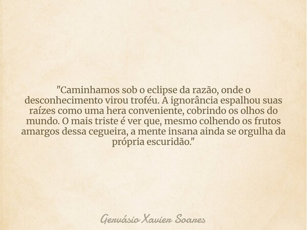 "Caminhamos sob o eclipse da razão, onde o desconhecimento virou troféu. A ignorância espalhou suas raízes como uma hera conveniente, cobrindo os olhos do ... Frase de Gervásio Xavier Soares.
