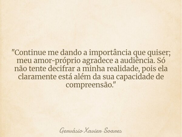 "Continue me dando a importância que quiser; meu amor-próprio agradece a audiência. Só não tente decifrar a minha realidade, pois ela claramente está além ... Frase de Gervásio Xavier Soares.