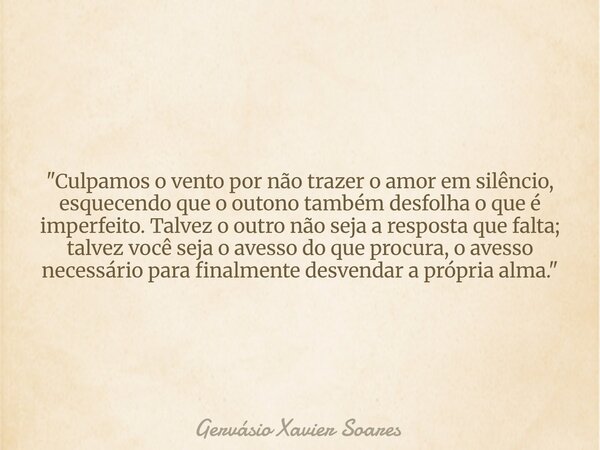 "Culpamos o vento por não trazer o amor em silêncio, esquecendo que o outono também desfolha o que é imperfeito. Talvez o outro não seja a resposta que fal... Frase de Gervásio Xavier Soares.