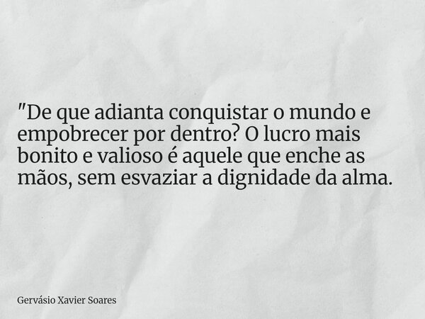 "De que adianta conquistar o mundo e empobrecer por dentro? O lucro mais bonito e valioso é aquele que enche as mãos, sem esvaziar a dignidade da alma.... Frase de Gervásio Xavier Soares.