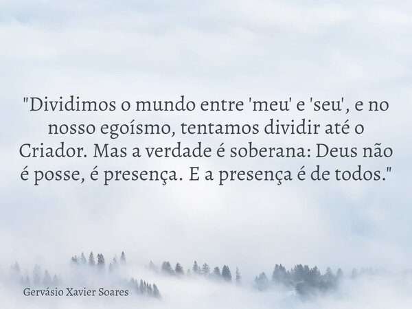 "Dividimos o mundo entre 'meu' e 'seu', e no nosso egoísmo, tentamos dividir até o Criador. Mas a verdade é soberana: Deus não é posse, é presença. E a pre... Frase de Gervásio Xavier Soares.