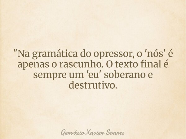 "Na gramática do opressor, o 'nós' é apenas o rascunho. O texto final é sempre um 'eu' soberano e destrutivo.... Frase de Gervásio Xavier Soares.