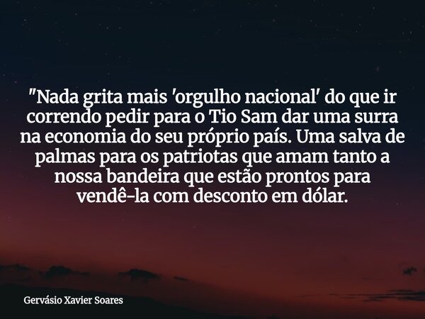 "Nada grita mais 'orgulho nacional' do que ir correndo pedir para o Tio Sam dar uma surra na economia do seu próprio país. Uma salva de palmas para os patr... Frase de Gervásio Xavier Soares.