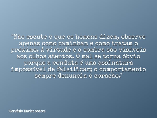 "Não escute o que os homens dizem, observe apenas como caminham e como tratam o próximo. A virtude e a sombra são visíveis aos olhos atentos. O mal se torn... Frase de Gervásio Xavier Soares.
