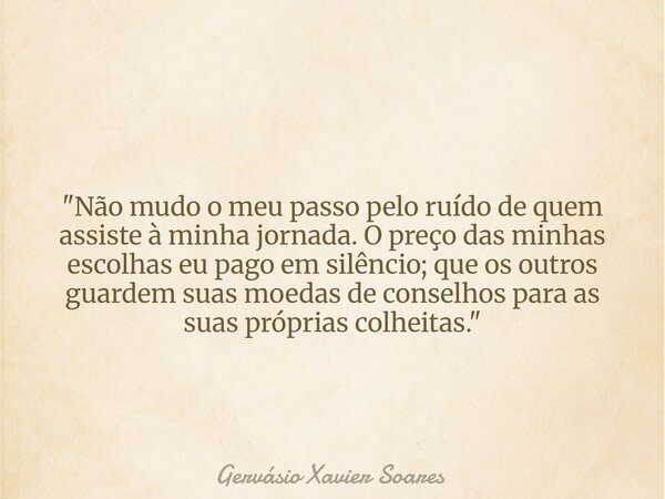"Não mudo o meu passo pelo ruído de quem assiste à minha jornada. O preço das minhas escolhas eu pago em silêncio; que os outros guardem suas moedas de con... Frase de Gervásio Xavier Soares.