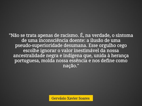 "Não se trata apenas de racismo. É, na verdade, o sintoma de uma inconsciência doente: a ilusão de uma pseudo-superioridade desumana. Esse orgulho cego esc... Frase de Gervásio Xavier Soares.
