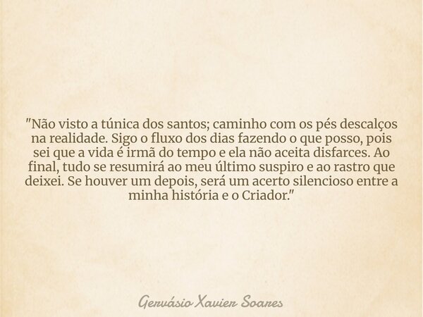 "Não visto a túnica dos santos; caminho com os pés descalços na realidade. Sigo o fluxo dos dias fazendo o que posso, pois sei que a vida é irmã do tempo e... Frase de Gervásio Xavier Soares.