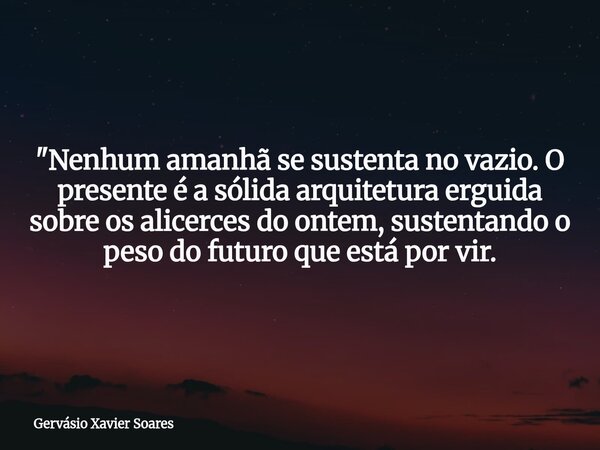 "Nenhum amanhã se sustenta no vazio. O presente é a sólida arquitetura erguida sobre os alicerces do ontem, sustentando o peso do futuro que está por vir.... Frase de Gervásio Xavier Soares.