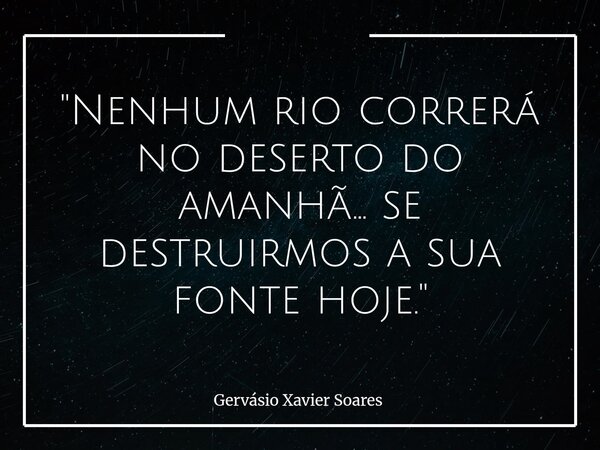"Nenhum rio correrá no deserto do amanhã... se destruirmos a sua fonte hoje."⁠... Frase de Gervásio Xavier Soares.
