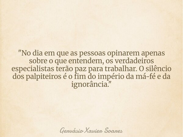 "No dia em que as pessoas opinarem apenas sobre o que entendem, os verdadeiros especialistas terão paz para trabalhar. O silêncio dos palpiteiros é o fim d... Frase de Gervásio Xavier Soares.