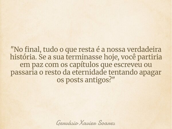 "No final, tudo o que resta é a nossa verdadeira história. Se a sua terminasse hoje, você partiria em paz com os capítulos que escreveu ou passaria o resto... Frase de Gervásio Xavier Soares.