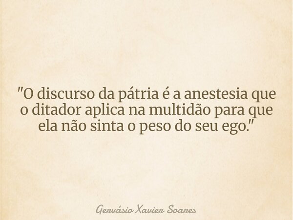 "O discurso da pátria é a anestesia que o ditador aplica na multidão para que ela não sinta o peso do seu ego."... Frase de Gervásio Xavier Soares.