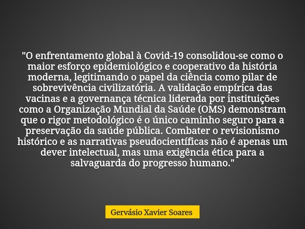 "O enfrentamento global à Covid-19 consolidou-se como o maior esforço epidemiológico e cooperativo da história moderna, legitimando o papel da ciência como... Frase de Gervásio Xavier Soares.