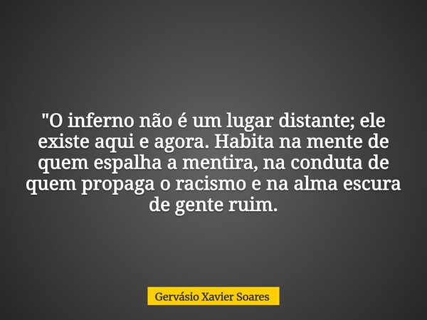 "O inferno não é um lugar distante; ele existe aqui e agora. Habita na mente de quem espalha a mentira, na conduta de quem propaga o racismo e na alma escu... Frase de Gervásio Xavier Soares.