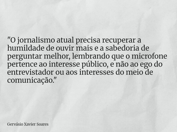 "O jornalismo atual precisa recuperar a humildade de ouvir mais e a sabedoria de perguntar melhor, lembrando que o microfone pertence ao interesse público,... Frase de Gervásio Xavier Soares.