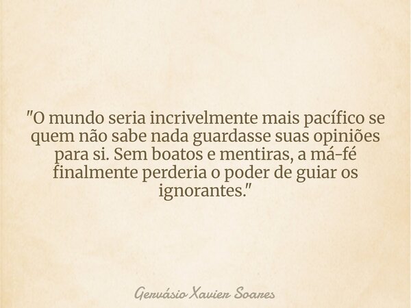 "O mundo seria incrivelmente mais pacífico se quem não sabe nada guardasse suas opiniões para si. Sem boatos e mentiras, a má-fé finalmente perderia o pode... Frase de Gervásio Xavier Soares.