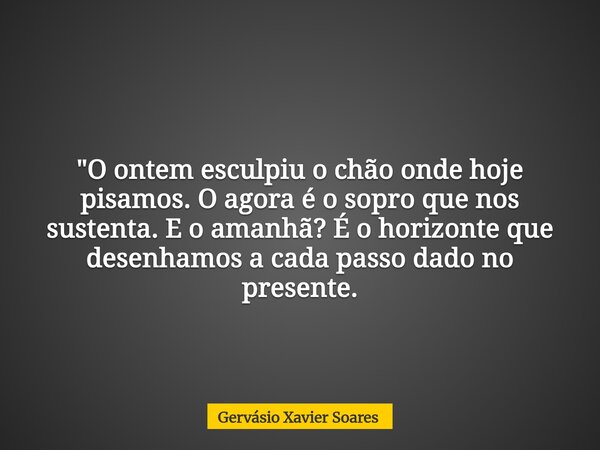 "O ontem esculpiu o chão onde hoje pisamos. O agora é o sopro que nos sustenta. E o amanhã? É o horizonte que desenhamos a cada passo dado no presente.⁠... Frase de Gervásio Xavier Soares.