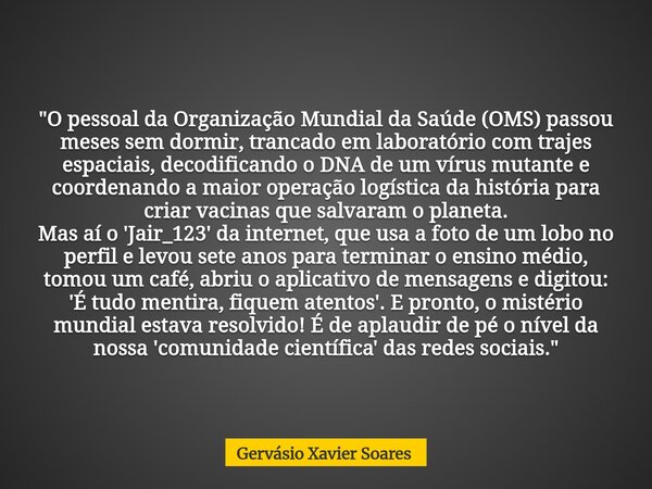 "O pessoal da Organização Mundial da Saúde (OMS) passou meses sem dormir, trancado em laboratório com trajes espaciais, decodificando o DNA de um vírus mut... Frase de Gervásio Xavier Soares.