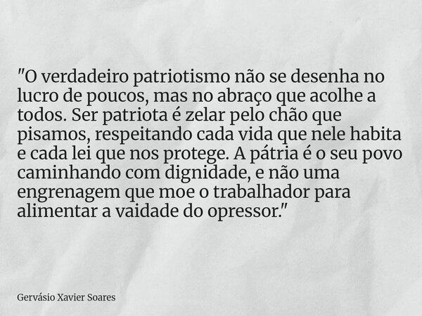 "O verdadeiro patriotismo não se desenha no lucro de poucos, mas no abraço que acolhe a todos. Ser patriota é zelar pelo chão que pisamos, respeitando cada... Frase de Gervásio Xavier Soares.