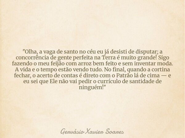 "Olha, a vaga de santo no céu eu já desisti de disputar; a concorrência de gente perfeita na Terra é muito grande! Sigo fazendo o meu feijão com arroz bem ... Frase de Gervásio Xavier Soares.