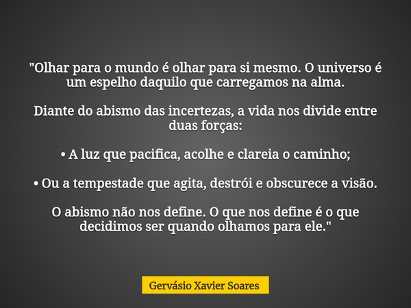 "Olhar para o mundo é olhar para si mesmo. O universo é um espelho daquilo que carregamos na alma. Diante do abismo das incertezas, a vida nos divide entre... Frase de Gervásio Xavier Soares.