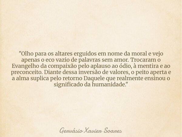 "Olho para os altares erguidos em nome da moral e vejo apenas o eco vazio de palavras sem amor. Trocaram o Evangelho da compaixão pelo aplauso ao ódio, à m... Frase de Gervásio Xavier Soares.