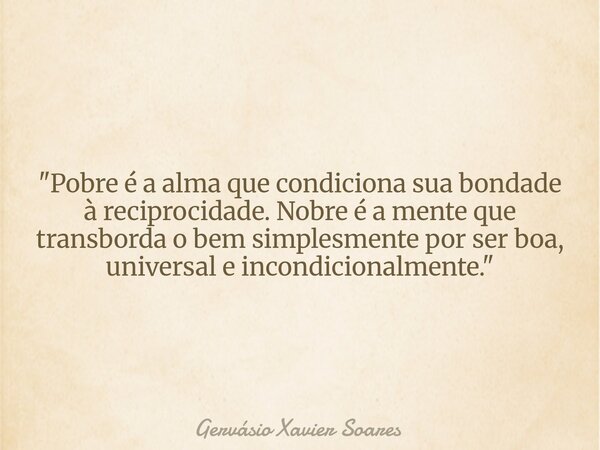 "Pobre é a alma que condiciona sua bondade à reciprocidade. Nobre é a mente que transborda o bem simplesmente por ser boa, universal e incondicionalmente.&... Frase de Gervásio Xavier Soares.