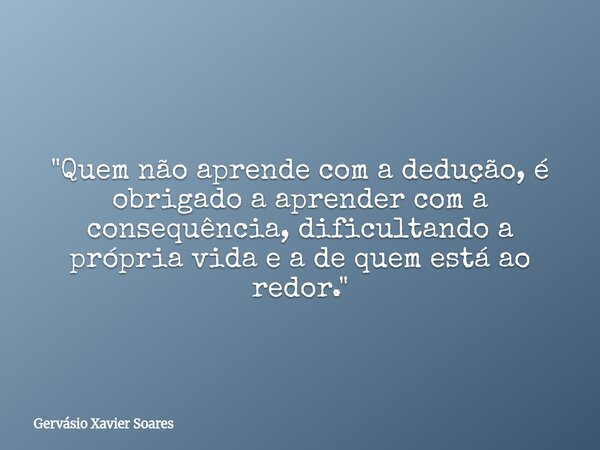 "Quem não aprende com a dedução, é obrigado a aprender com a consequência, dificultando a própria vida e a de quem está ao redor."... Frase de Gervásio Xavier Soares.
