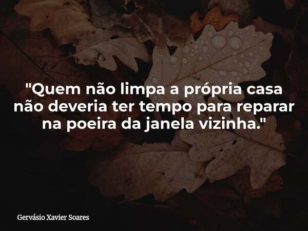 "Quem não limpa a própria casa não deveria ter tempo para reparar na poeira da janela vizinha."... Frase de Gervásio Xavier Soares.