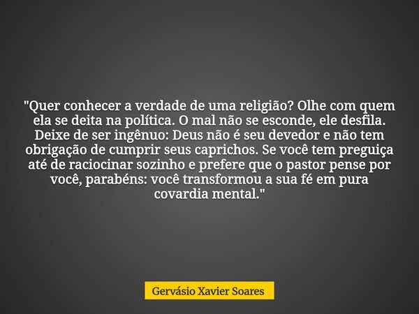 "Quer conhecer a verdade de uma religião? Olhe com quem ela se deita na política. O mal não se esconde, ele desfila. Deixe de ser ingênuo: Deus não é seu d... Frase de Gervásio Xavier Soares.