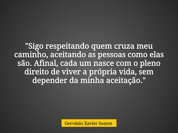 "Sigo respeitando quem cruza meu caminho, aceitando as pessoas como elas são. Afinal, cada um nasce com o pleno direito de viver a própria vida, sem depend... Frase de Gervásio Xavier Soares.