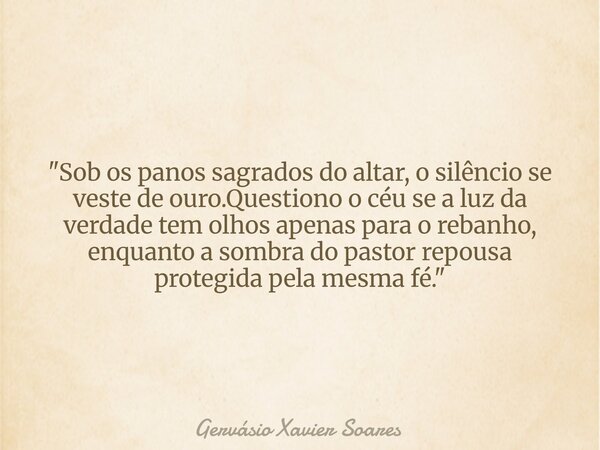 "Sob os panos sagrados do altar, o silêncio se veste de ouro.Questiono o céu se a luz da verdade tem olhos apenas para o rebanho, enquanto a sombra do past... Frase de Gervásio Xavier Soares.