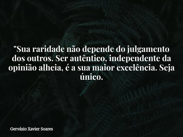 "Sua raridade não depende do julgamento dos outros. Ser autêntico, independente da opinião alheia, é a sua maior excelência. Seja único.... Frase de Gervásio Xavier Soares.