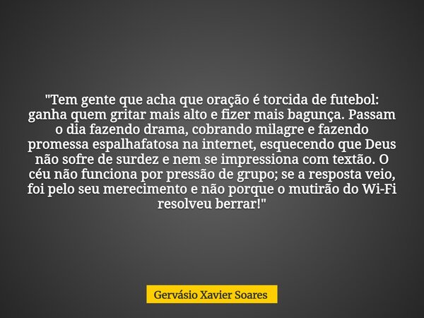 "Tem gente que acha que oração é torcida de futebol: ganha quem gritar mais alto e fizer mais bagunça. Passam o dia fazendo drama, cobrando milagre e fazen... Frase de Gervásio Xavier Soares.